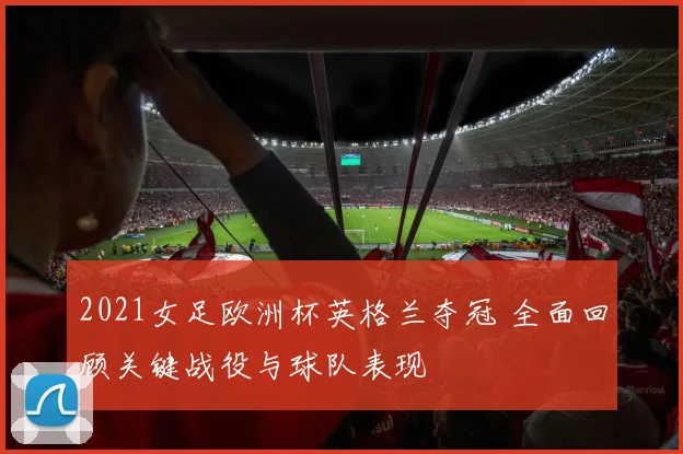 2021女足欧洲杯英格兰夺冠 全面回顾关键战役与球队表现