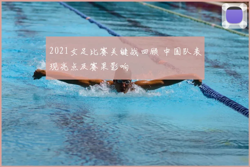 2021女足比赛关键战回顾 中国队表现亮点及赛果影响