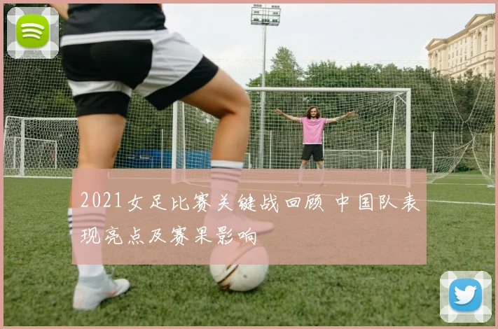 2021女足比赛关键战回顾 中国队表现亮点及赛果影响